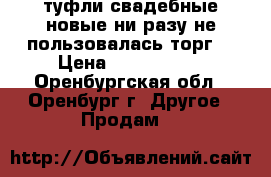 туфли свадебные новые ни разу не пользовалась торг  › Цена ­ 1000..... - Оренбургская обл., Оренбург г. Другое » Продам   